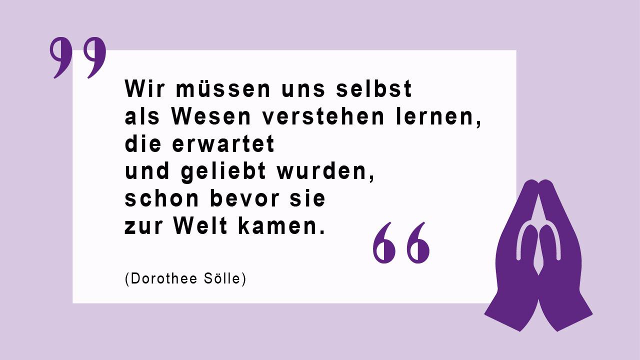 Wir müssen uns selbst als Wesen verstehen lernen, die erwartet und geliebt wurden, schon bevor sie zur Welt kamen. (Dorothee Sölle)