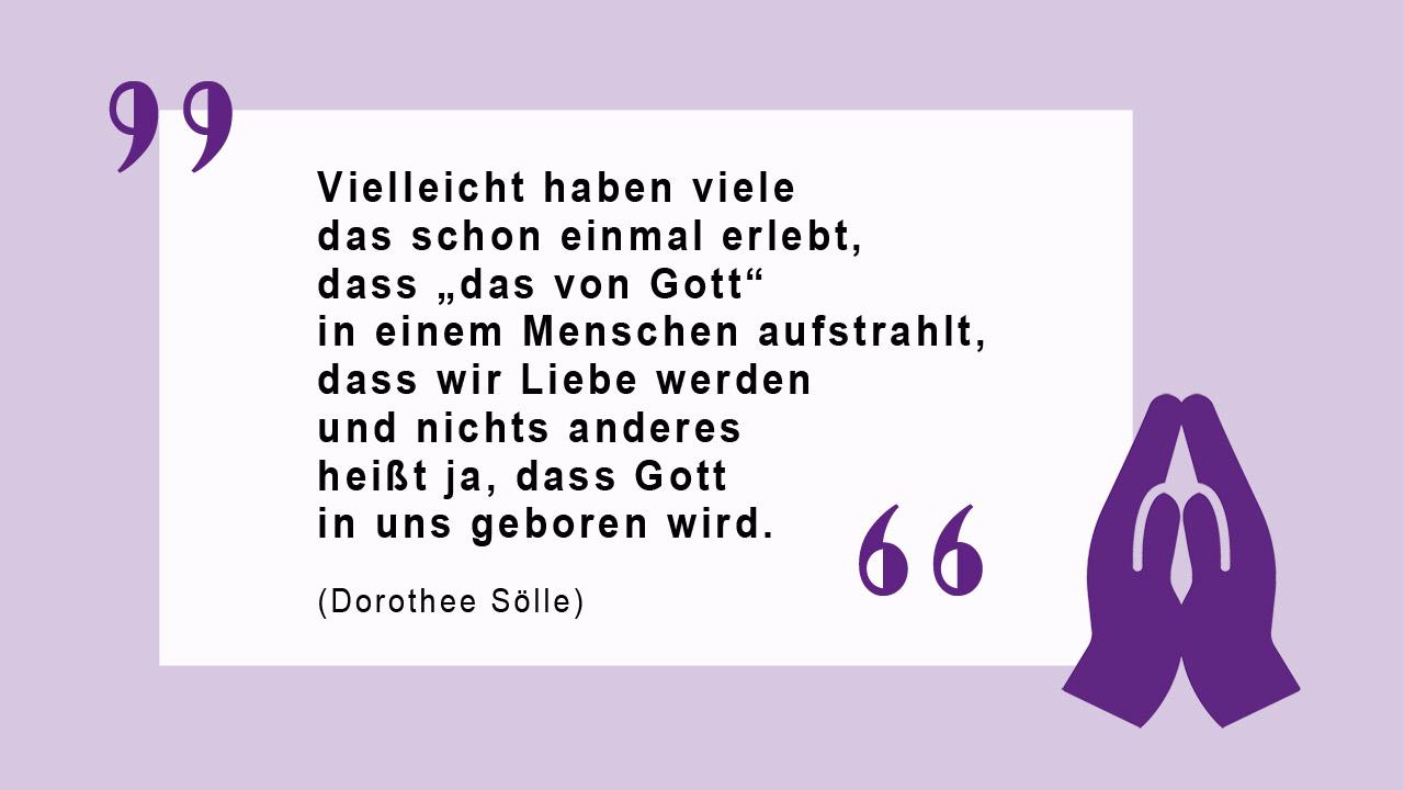 Vielleicht haben viele das schon einmal erlebt, dass „das von Gott“ in einem Menschen aufstrahlt, dass wir Liebe werden und nichts anderes heißt ja, dass Gott in uns geboren wird.  (Dorothee Sölle)